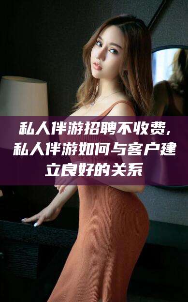 郑州私人伴游招聘不收费,私人伴游如何与客户建立良好的关系