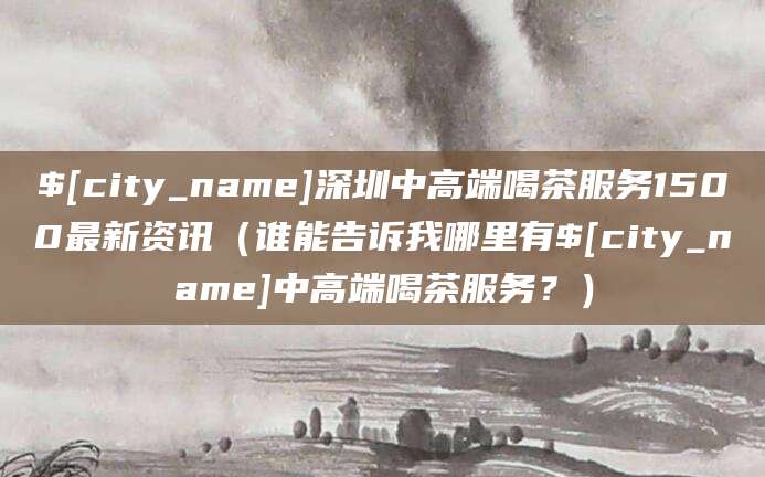 郑州深圳中高端喝茶服务1500最新资讯(谁能告诉我哪里有郑州中高端喝茶服务?)