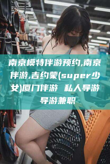 郑州南京模特伴游预约,南京伴游,吉约蒙(super少女)厦门伴游 私人导游 导游兼职
