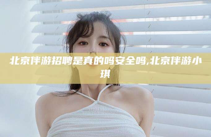 郑州北京伴游招聘是真的吗安全吗,北京伴游小琪