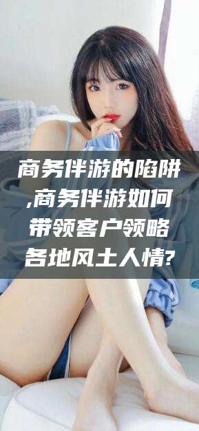 郑州商务伴游的陷阱,商务伴游如何带领客户领略各地风土人情?