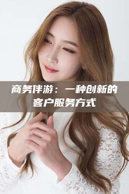 郑州商务伴游：一种创新的客户服务方式