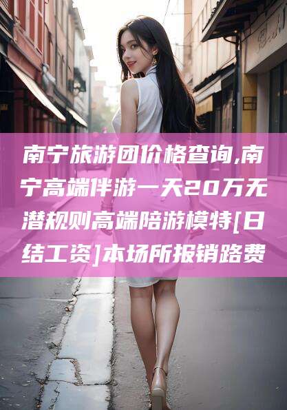 郑州南宁旅游团价格查询,南宁高端伴游一天20万无潜规则高端陪游模特[日结工资]本场所报销路费