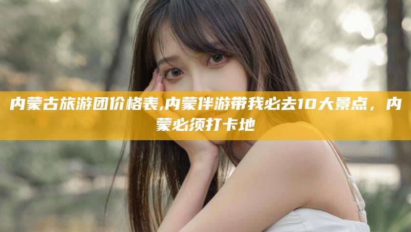 郑州内蒙古旅游团价格表,内蒙伴游带我必去10大景点，内蒙必须打卡地