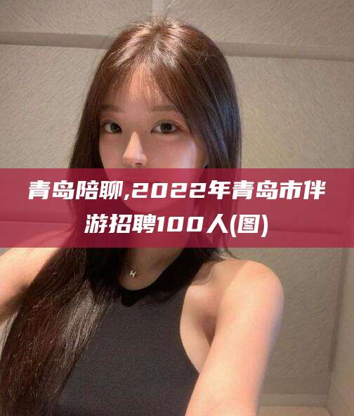 郑州青岛陪聊,2022年青岛市伴游招聘100人(图)