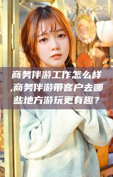 郑州商务伴游工作怎么样,商务伴游带客户去哪些地方游玩更有趣？