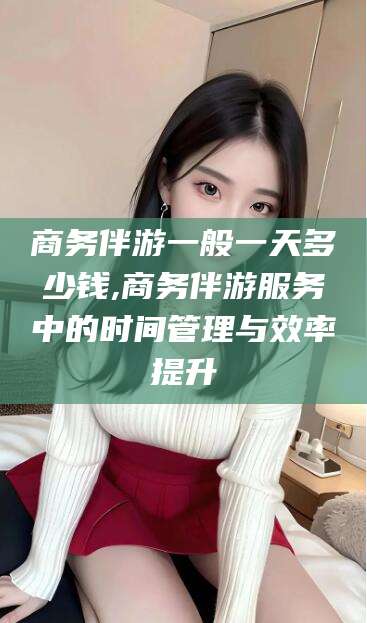 郑州商务伴游一般一天多少钱,商务伴游服务中的时间管理与效率提升